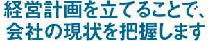 経営計画を立てることで、会社の現状を把握します。