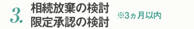 3.相続放棄の検討　限定承認の検討　※3ヵ月以内